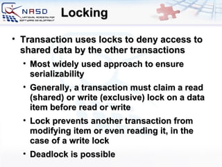 Locking Transaction uses locks to deny access to shared data by the other transactions Most widely used approach to ensure serializability Generally, a transaction must claim a read (shared) or write (exclusive) lock on a data item before read or write Lock prevents another transaction from modifying item or even reading it, in the case of a write lock Deadlock is possible 