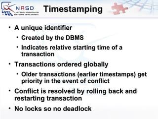 Timestamping A unique identifier Created by the DBMS Indicates relative starting time of a transaction Transactions ordered globally Older transactions (earlier timestamps) get priority in the event of conflict Conflict is resolved by rolling back and restarting transaction No locks so no deadlock 