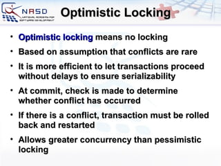 Optimistic Locking Optimistic locking  means no locking Based on assumption that conflicts are rare It is more efficient to let transactions proceed without delays to ensure serializability At commit, check is made to determine whether conflict has occurred If there is a conflict, transaction must be rolled back and restarted Allows greater concurrency than pessimistic locking 