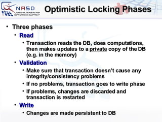Optimistic Locking Phases Three phases Read Transaction reads the DB, does computations, then makes updates to a  private  copy of the DB (e.g. in the memory) Validation Make sure that transaction doesn’t cause any integrity/consistency problems If no problems, transaction goes to write phase If problems, changes are discarded and transaction is restarted Write Changes are made persistent to DB 