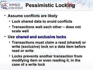 Pessimistic Locking A ssume conflicts are likely Lock shared data to avoid conflicts Transactions wait each other – does not scale well Use   shared and exclusive locks Transactions must claim a read (shared) or write (exclusive) lock on a data item before read or write Locks prevents another transaction from modifying item or even reading it, in the case of a write lock 