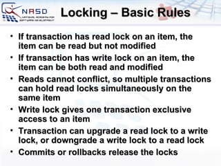 Locking – Basic Rules If transaction has read lock on an item, the item can be read but not modified If transaction has write lock on an item, the item can be both read and modified Reads cannot conflict, so multiple transactions can hold read locks simultaneously on the same item Write lock gives one transaction exclusive access to an item Transaction can upgrade a read lock to a write lock, or downgrade a write lock to a read lock Commits or rollbacks release the locks 