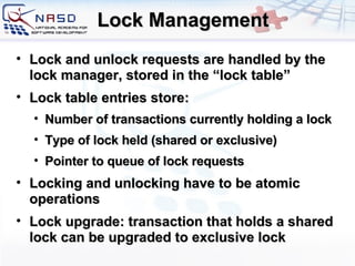Lock Management Lock and unlock requests are handled by the lock manager, stored in the “lock table” Lock table entries store: Number of transactions currently holding a lock Type of lock held (shared or exclusive) Pointer to queue of lock requests Locking and unlocking have to be atomic operations Lock upgrade: transaction that holds a shared lock can be upgraded to exclusive lock 