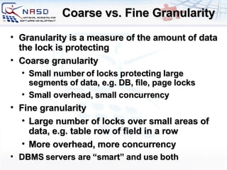 Coarse vs. Fine Granularity G ranularity is a measure of the amount of data the lock is protecting Coarse granularity Small number of locks protecting large segments of data, e.g. DB, file, page locks Small overhead, small concurrency Fine granularity Large number of locks over small areas of data, e.g. table row of field in a row More overhead, more concurrency DBMS servers are “smart” and use both 