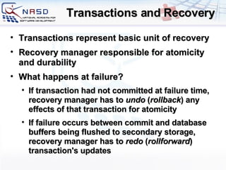 Transactions and Recovery Transactions represent basic unit of recovery Recovery manager responsible for atomicity and durability What happens at failure? If transaction had not committed at failure time, recovery manager has to  undo  ( rollback ) any effects of that transaction for atomicity If failure occurs between commit and database buffers being flushed to secondary storage, recovery manager has to  redo  ( rollforward ) transaction's updates 