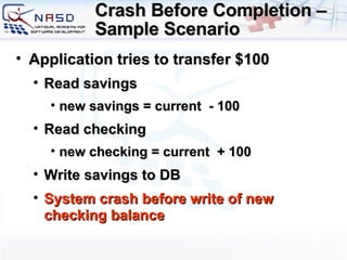 Crash Before Completion – Sample Scenario Application tries to transfer $100 Read savings new savings = current  - 100 Read checking new checking = current  + 100 Write savings to DB System crash before write of new checking balance 