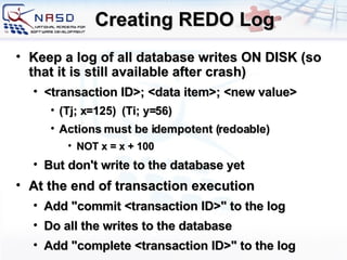Creating REDO Log Keep a log of all database writes ON DISK (so that it is still available after crash) <transaction ID>; <data item>; <new value> (Tj; x=125)  (Ti; y=56) Actions must be idempotent (redoable) NOT x = x + 100 But don't write to the database yet At the end of transaction execution Add &quot;commit <transaction ID>&quot; to the log Do all the writes to the database Add &quot;complete <transaction ID>&quot; to the log 