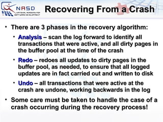Recovering From a Crash There are 3 phases in the recovery algorithm: Analysis  – scan the log forward to identify all transactions that were active, and all dirty pages in the buffer pool at the time of the crash Redo  – redoes all updates to dirty pages in the buffer pool, as needed, to ensure that all logged updates are in fact carried out and written to disk Undo  – all transactions that were active at the crash are undone, working backwards in the log Some care must be taken to handle the case of a crash occurring during the recovery process! 