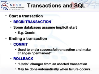 Transactions and SQL Start a transaction BEGIN TRANSACTION Some databases assume implicit start E.g. Oracle Ending a transaction COMMIT Used to end a successful transaction and make changes “permanent” ROLLBACK “ Undo” changes from an aborted transaction May be done automatically when failure occurs 