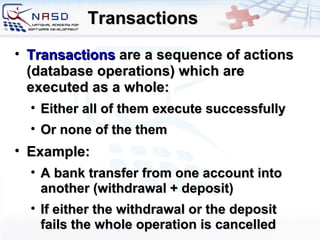 Transactions Transactions  are a sequence of actions  ( database operations )  which are executed as a whole : Either all of them execute successfully Or none of the them Example : A bank transfer from one account into another  ( withdrawal  +  deposit ) If either the withdrawal or the deposit fails   the whole operation is cancelled 