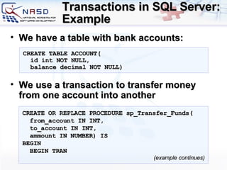 Transactions in SQL Server: Example We have a table with bank accounts : We use a transaction to transfer money from one account into another CREATE TABLE  ACCOUNT ( id int NOT NULL, balance   decimal  NOT NULL) CREATE OR REPLACE PROCEDURE sp_Transfer_Funds( from_account IN INT, to_account IN INT,  ammount IN  NUMBER ) IS BEGIN BEGIN TRAN ( example continues ) 
