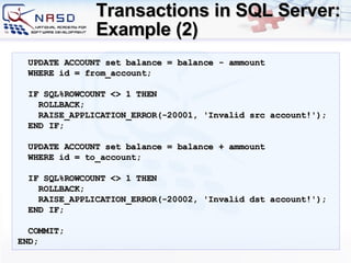 Transactions in SQL Server: Example (2) UPDATE ACCOUNT set balance = balance - ammount WHERE id = from_account; IF SQL%ROWCOUNT  <>   1  THEN ROLLBACK; RAISE_APPLICATION_ERROR(-20001, 'Invalid src account!'); END IF; UPDATE ACCOUNT set balance = balance + ammount WHERE id = to_account; IF SQL%ROWCOUNT  <>   1  THEN ROLLBACK; RAISE_APPLICATION_ERROR(-20002, 'Invalid dst account!'); END IF; COMMIT; END; 