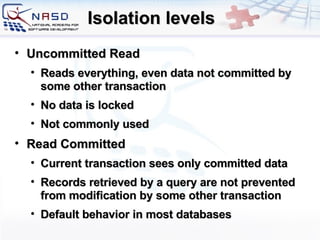 Isolation levels Uncommitted Read Reads everything, even data not committed by some other transaction No data is locked Not commonly used Read Committed Current transaction sees only committed data Records retrieved by a query are not prevented from modification by some other transaction Default behavior in most databases 