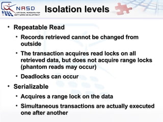 Isolation levels Repeatable Read Records retrieved cannot be changed from outside The transaction acquires read locks on all retrieved data, but does not acquire range locks (phantom reads may occur) Deadlocks can occur Serializable Acquires a range lock on the data Simultaneous transactions are actually executed one after another 