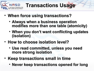 Transactions Usage When force using transactions? Always when a business operation modifies more than one table (atomicity) When you don’t want conflicting updates (isolation) How to choose isolation level? Use read committed, unless you need more strong isolation Keep transactions small in time Never keep transactions opened for long 