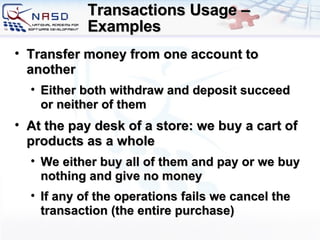 Transactions Usage – Examples  Transfer money from one account to another Either both withdraw and deposit succeed or neither of them At the pay desk of a store :  we buy a cart of products   as a whole We either buy all of them and pay or we buy nothing and give no money If any of the operations fails we cancel the transaction  ( the entire purchase ) 