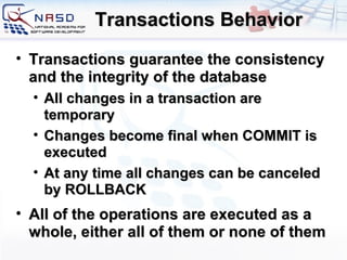 Transactions Behavior Transactions guarantee the consistency and the integrity of the database All changes in a transaction are temporary Changes become final when COMMIT is executed At any time all changes can be canceled by ROLLBACK All of the operations are executed as a whole, either all of them or none of them 
