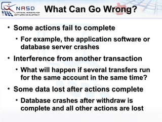 What Can Go Wrong? Some actions fail to complete For example, the application software or database server crashes Interference from another transaction What will happen if several transfers run for the same account in the same time? Some data lost after actions complete Database crashes after withdraw is complete and all other actions are lost 