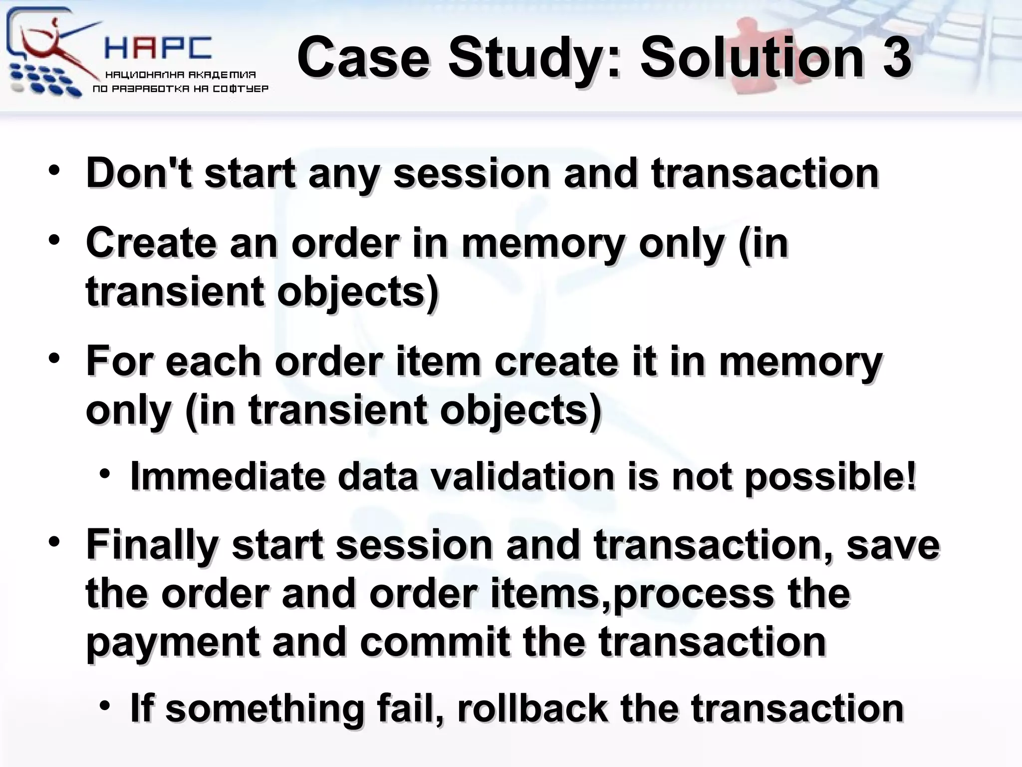 Case Study: Solution 3 Don't start any session and transaction Create an order in memory only (in transient objects) For each order item create it in memory only (in transient objects) Immediate data validation is not possible! Finally start session and transaction, save the order and order items , process the payment and commit the transaction If something fail, rollback the   transaction 