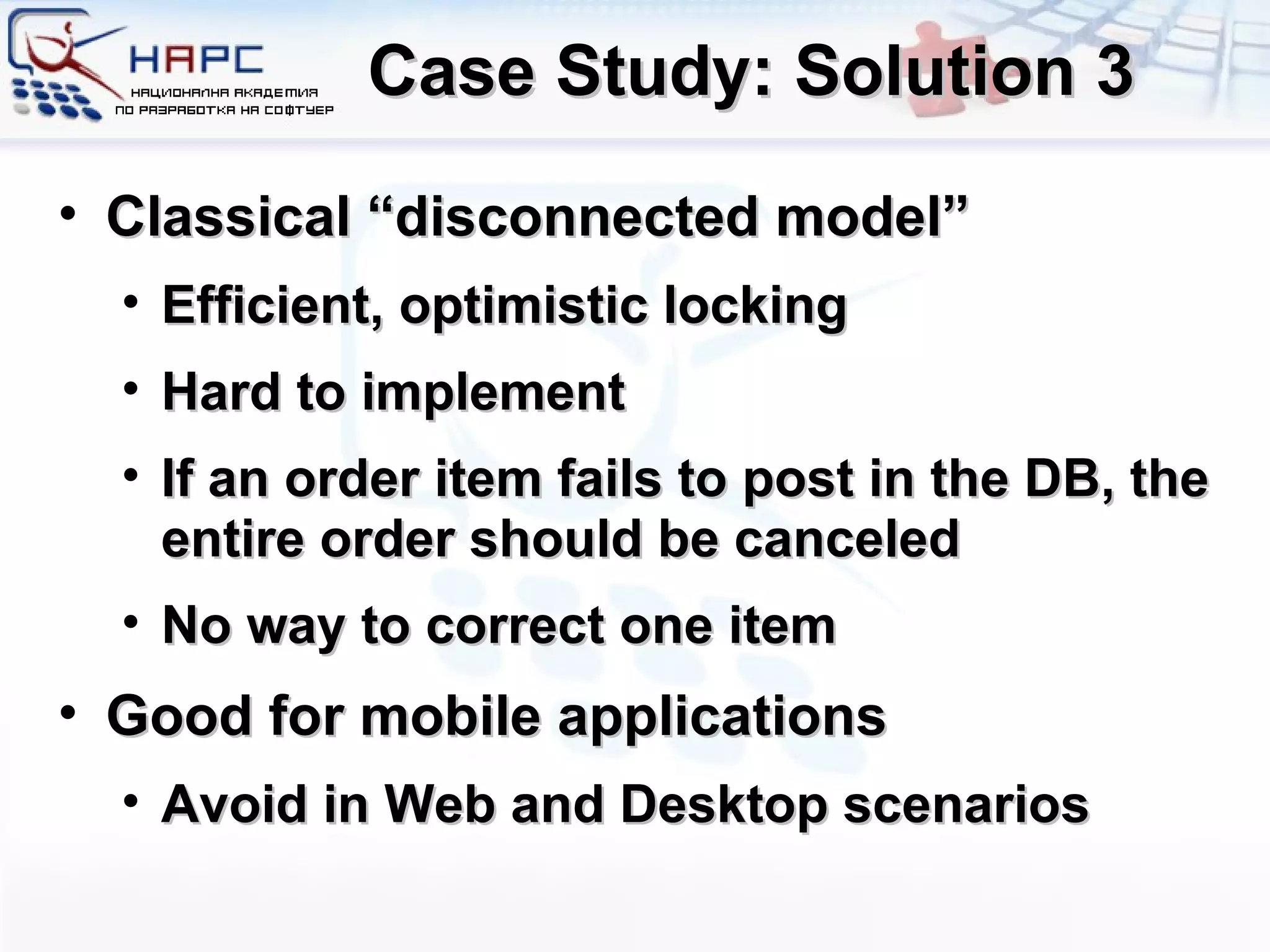 Case Study: Solution 3 Classical “disconnected model” Efficient, optimistic locking Hard to implement If an order item fails to post in the DB, the entire order should be canceled No way to correct one item Good for mobile applications Avoid in Web and Desktop scenarios 