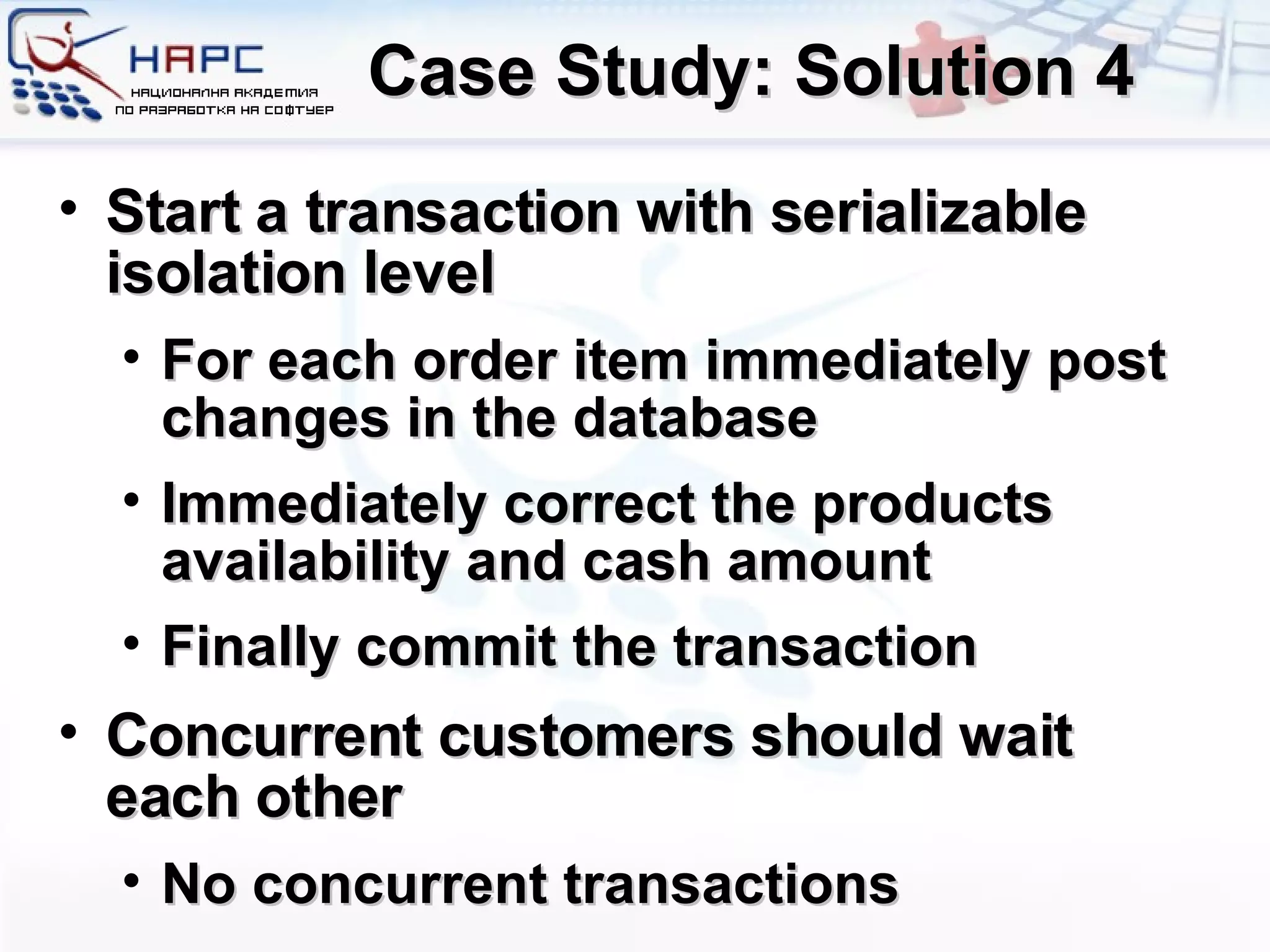 Case Study: Solution 4 Start a transaction with serializable isolation level For each order item immediately post changes in the database Immediately correct the products availability and cash amount Finally commit the transaction Concurrent customers should wait each other No concurrent transactions 