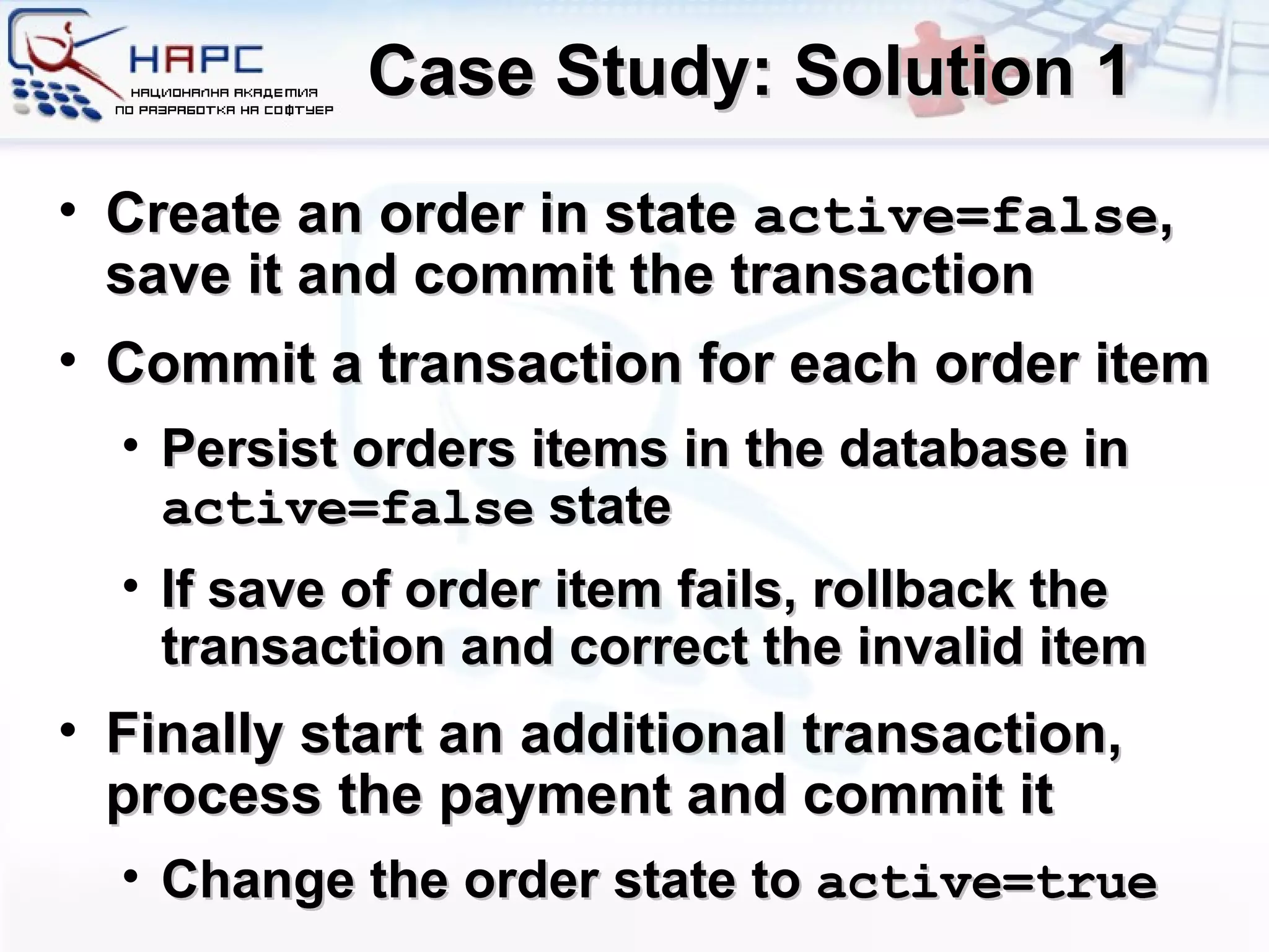 Case Study: Solution 1 Create an order in state  active=false , save it and commit the transaction Commit a transaction for each order item Persist orders items in the database in  active=false  state If save of order item fails, rollback the transaction and correct the invalid item Finally start an additional transaction, process the payment and commit it Change the order state to  active=true 