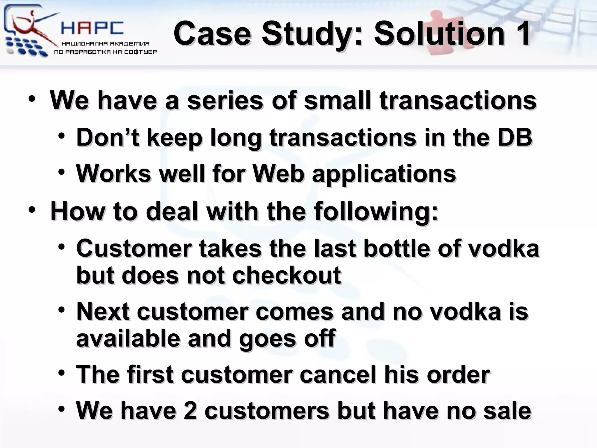 Case Study: Solution 1 We have a series of small transactions Don’t keep long transactions in the DB Works well for Web applications How to deal with the following: Customer takes the last bottle of vodka but does not checkout Next customer comes and no vodka is available and goes off The first customer cancel his order We have 2 customers but have no sale 
