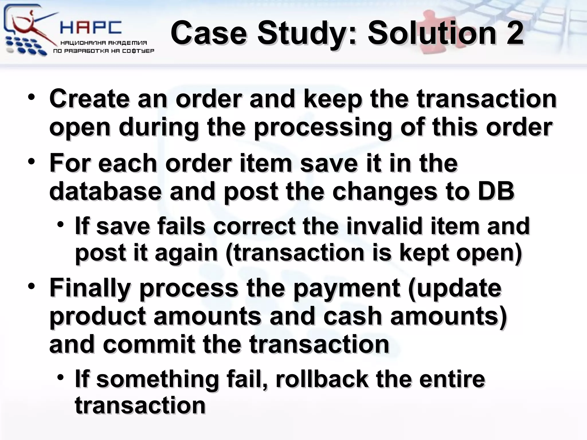 Case Study: Solution 2 Create an order and keep the transaction open during the processing of this order For each order item save it in the database and post the changes to DB If save fails  c orrect the invalid item and post it again (transaction is kept open) Finally process the payment (update product amounts and cash amounts) and commit the transaction If something fail, rollback the entire transaction 