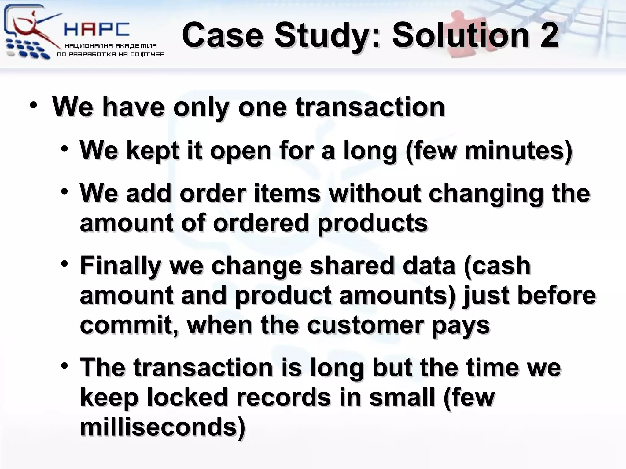 Case Study: Solution 2 We have only one transaction We kept it open for a long (few minutes) We add order items without changing the amount of ordered products Finally we change shared data (cash amount and product amounts) just before commit, when the customer pays The transaction is long but the time we keep locked records in small (few milliseconds) 
