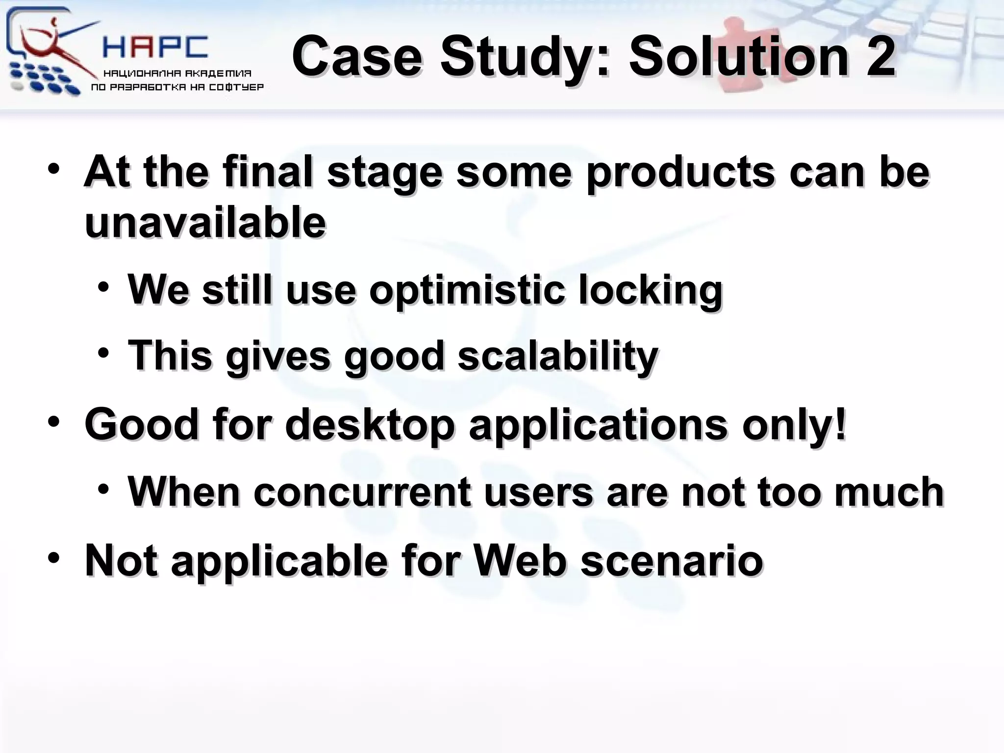 Case Study: Solution 2 At the final stage some products can be unavailable We still use optimistic locking This gives good scalability Good for desktop applications only! When concurrent users are not too much Not applicable for Web scenario 