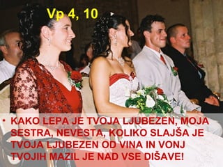 Vp 4, 10 KAKO LEPA JE TVOJA LJUBEZEN, MOJA SESTRA, NEVESTA, KOLIKO SLAJŠA JE TVOJA LJUBEZEN OD VINA IN VONJ TVOJIH MAZIL JE NAD VSE DIŠAVE! 