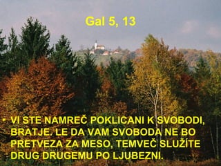 Gal 5, 13 VI STE NAMREČ POKLICANI K SVOBODI, BRATJE. LE DA VAM SVOBODA NE BO PRETVEZA ZA MESO, TEMVEČ SLUŽÍTE DRUG DRUGEMU PO LJUBEZNI.  
