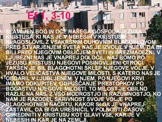 Ef 1, 3-10 SLAVLJEN BOG IN OČE NAŠEGA GOSPODA JEZUSA KRISTUSA, KI NAS JE V NEBESIH V KRISTUSU BLAGOSLOVIL Z VSAKRŠNIM DUHOVNIM BLAGOSLOVOM: PRED STVARJENJEM SVETA NAS JE IZVOLIL V NJEM, DA BI BILI PRED NJEGOVIM OBLIČJEM SVETI IN BREZMADEŽNI. V LJUBEZNI NAS JE VNAPREJ DOLOČIL, NAJ BOMO PO JEZUSU KRISTUSU NJEGOVI POSINOVLJENI OTROCI. TAKŠEN JE BIL BLAGOHOTNI SKLEP NJEGOVE VOLJE,V HVALO VELIČASTVA NJEGOVE MILOSTI, S KATERO NAS JE OBDARIL V LJUBLJENEM.V NJEM, PO NJEGOVI KRVI IMAMO ODKUPITEV, ODPUŠČANJE PRESTOPKOV PO BOGASTVU NJEGOVE MILOSTI.TO MILOST JE OBILNO RAZLIL NA NAS, Z VSO MODROSTJO IN RAZUMNOSTJO,KO NAM JE RAZODEL SKRIVNOST SVOJE VOLJE PO BLAGOHOTNEM NAČRTU, KAKOR SI GA JE VNAPREJ ZASTAVIL,DA BI GA URESNIČIL V POLNOSTI ČASOV: OSREDINITI V KRISTUSU KOT GLAVI VSE, KAR JE V NEBESIH IN KAR JE NA ZEMLJI.  