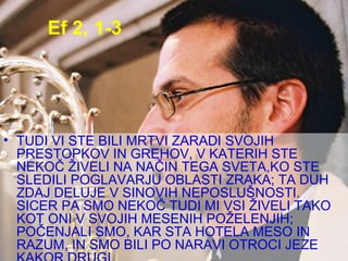Ef 2, 1-3 TUDI VI STE BILI MRTVI ZARADI SVOJIH PRESTOPKOV IN GREHOV, V KATERIH STE NEKOČ ŽIVELI NA NAČIN TEGA SVETA,KO STE SLEDILI POGLAVARJU OBLASTI ZRAKA; TA DUH ZDAJ DELUJE V SINOVIH NEPOSLUŠNOSTI. SICER PA SMO NEKOČ TUDI MI VSI ŽIVELI TAKO KOT ONI V SVOJIH MESENIH POŽELENJIH; POČENJALI SMO, KAR STA HOTELA MESO IN RAZUM, IN SMO BILI PO NARAVI OTROCI JEZE KAKOR DRUGI.  