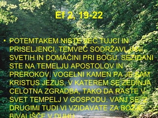 Ef 2, 19-22 POTEMTAKEM NISTE VEČ TUJCI IN PRISELJENCI, TEMVEČ SODRŽAVLJANI SVETIH IN DOMAČINI PRI BOGU. SEZIDANI STE NA TEMELJU APOSTOLOV IN PREROKOV. VOGELNI KAMEN PA JE SAM KRISTUS JEZUS, V KATEREM SE ZEDINJA CELOTNA ZGRADBA, TAKO DA RASTE V SVET TEMPELJ V GOSPODU. VANJ SE  Z DRUGIMI TUDI VI VZIDAVATE ZA BOŽJE BIVALIŠČE V DUHU. 