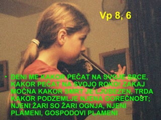 Vp 8, 6 DENI ME KAKOR PEČAT NA SVOJE SRCE, KAKOR PEČAT NA SVOJO ROKO! ZAKAJ MOČNA KAKOR SMRT JE LJUBEZEN, TRDA KAKOR PODZEMLJE NJENA GOREČNOST; NJENI ŽARI SO ŽARI OGNJA, NJENI PLAMENI, GOSPODOVI PLAMENI 