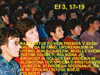 Ef 3, 17-19 NAJ KRISTUS PO VERI PREBIVA V VAŠIH SRCIH, DA BI TAKO, UKORENINJENI IN UTEMELJENI V LJUBEZNI, MOGLI Z VSEMI SVETIMI DOUMETI, KOLIKŠNA JE ŠIROKOST IN DOLGOST IN VISOČINA IN GLOBOČINA TER SPOZNATI KRISTUSOVO LJUBEZEN, KI PRESEGA SPOZNANJE, DA BI SE IZPOLNILI DO VSE BOŽJE POLNOSTI  