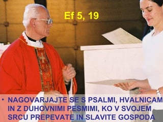 Ef 5, 19 NAGOVARJAJTE SE S PSALMI, HVALNICAMI IN Z DUHOVNIMI PESMIMI, KO V SVOJEM SRCU PREPEVATE IN SLAVITE GOSPODA  