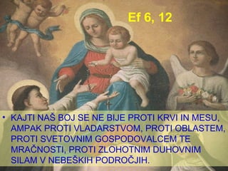 Ef 6, 12 KAJTI NAŠ BOJ SE NE BIJE PROTI KRVI IN MESU, AMPAK PROTI VLADARSTVOM, PROTI OBLASTEM, PROTI SVETOVNIM GOSPODOVALCEM TE MRAČNOSTI, PROTI ZLOHOTNIM DUHOVNIM SILAM V NEBEŠKIH PODROČJIH. 