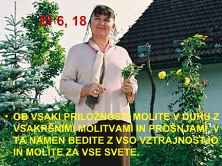 Ef 6, 18 OB VSAKI PRILOŽNOSTI MOLITE V DUHU Z VSAKRŠNIMI MOLITVAMI IN PROŠNJAMI. V TA NAMEN BEDITE Z VSO VZTRAJNOSTJO IN MOLITE ZA VSE SVETE. 