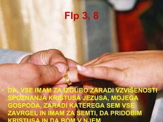 Flp 3, 8 DA, VSE IMAM ZA IZGUBO ZARADI VZVIŠENOSTI SPOZNANJA KRISTUSA JEZUSA, MOJEGA GOSPODA, ZARADI KATEREGA SEM VSE ZAVRGEL IN IMAM ZA SEMTI, DA PRIDOBIM KRISTUSA IN DA BOM V NJEM. 