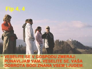 Flp 4, 4 VESELITE SE V GOSPODU ZMERAJ; PONAVLJAM VAM, VESELITE SE. VAŠA DOBROTA BODI ZNANA VSEM LJUDEM. 