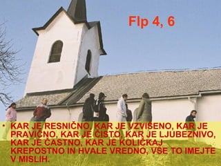 Flp 4, 6 KAR JE RESNIČNO, KAR JE VZVIŠENO, KAR JE PRAVIČNO, KAR JE ČISTO, KAR JE LJUBEZNIVO, KAR JE ČASTNO, KAR JE KOLIČKAJ KREPOSTNO IN HVALE VREDNO, VSE TO IMEJTE V MISLIH. 