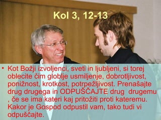Kol 3, 12-13 Kot Božji izvoljenci, sveti in ljubljeni, si torej oblecite čim globlje usmiljenje, dobrotljivost, ponižnost, krotkost, potrpežljivost. Prenašajte drug drugega in ODPUŠČAJTE drug  drugemu , če se ima kateri kaj pritožiti proti kateremu. Kakor je Gospod odpustil vam, tako tudi vi odpuščajte.  