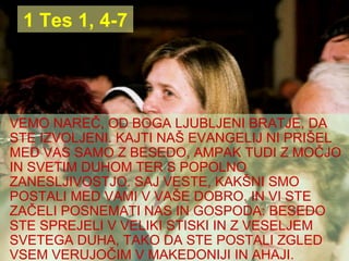 1 Tes 1, 4-7 VEMO NAREČ, OD BOGA LJUBLJENI BRATJE, DA STE IZVOLJENI. KAJTI NAŠ EVANGELIJ NI PRIŠEL MED VAS SAMO Z BESEDO, AMPAK TUDI Z MOČJO IN SVETIM DUHOM TER S POPOLNO ZANESLJIVOSTJO. SAJ VESTE, KAKŠNI SMO POSTALI MED VAMI V VAŠE DOBRO. IN VI STE ZAČELI POSNEMATI NAS IN GOSPODA: BESEDO STE SPREJELI V VELIKI STISKI IN Z VESELJEM SVETEGA DUHA, TAKO DA STE POSTALI ZGLED VSEM VERUJOČIM V MAKEDONIJI IN AHAJI. 