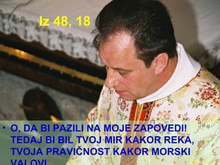 Iz 48, 18 O, DA BI PAZILI NA MOJE ZAPOVEDI! TEDAJ BI BIL TVOJ MIR KAKOR REKA, TVOJA PRAVIČNOST KAKOR MORSKI VALOVI. 