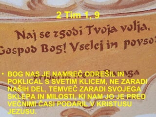 2 Tim 1, 9 BOG NAS JE NAMREČ ODREŠIL IN POKLICAL S SVETIM KLICEM, NE ZARADI NAŠIH DEL, TEMVEČ ZARADI SVOJEGA SKLEPA IN MILOSTI, KI NAM JO JE PRED VEČNIMI ČASI PODARIL V KRISTUSU JEZUSU.  