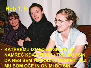 Heb 1, 5 KATEREMU IZMED ANGELOV JE NAMREČ KDAJ REKEL: TI SI MOJ SIN, DA NES SEM TE RODIL? IN SPET: JAZ MU BOM OČE IN ON MI BO SIN 