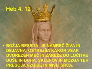 Heb 4, 12 BOŽJA BESEDA  JE NAMREČ ŽIVA IN DEJAVNA, OSTREJŠA KAKOR VSAK DVOREZEN MEČ IN ZAREŽE DO LOČITVE DUŠE IN DUHA, SKLEPOV IN MOZGA TER PRESOJA VZGIBE IN MISLI SRCA. 