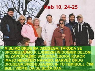 Heb 10, 24-25 MISLIMO DRUG NA DRUGEGA, TAKODA SE SPODBUJAJMO K LJUBEZNI IN DOBRIM DELOM. NE ZAPUŠČAJMO SVOJEGA ZBORA, KAKOR IMAJO NEKATERI NAVADO, MARVEČ DRUG DRUGEGA SPODBUJAJMO, IN TO TEM BOLJ, ČIM BOLJ VIDITE, DA SE BLIŽA DAN. 